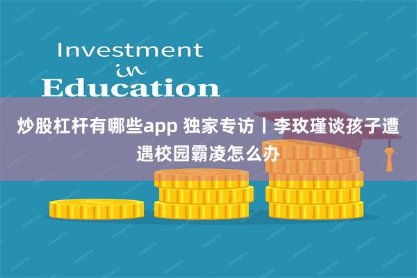 炒股杠杆有哪些app 独家专访丨李玫瑾谈孩子遭遇校园霸凌怎么办