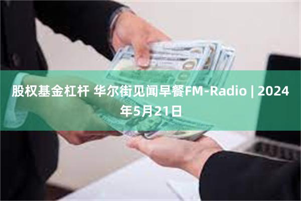 股权基金杠杆 华尔街见闻早餐FM-Radio | 2024年5月21日