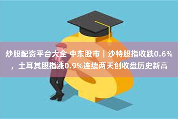 炒股配资平台大全 中东股市｜沙特股指收跌0.6%，土耳其股指涨0.9%连续两天创收盘历史新高