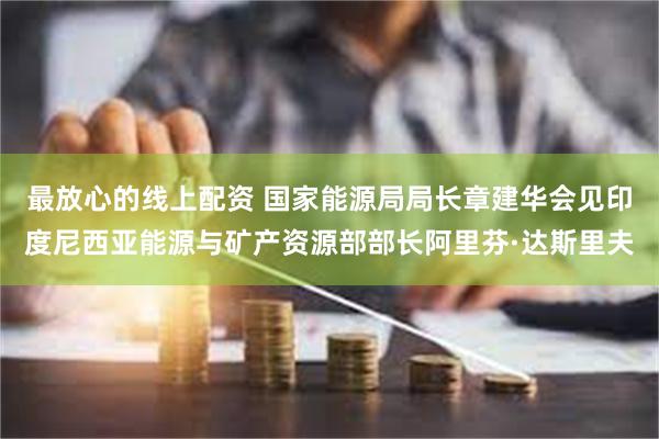 最放心的线上配资 国家能源局局长章建华会见印度尼西亚能源与矿产资源部部长阿里芬·达斯里夫