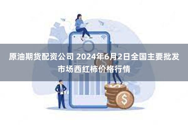 原油期货配资公司 2024年6月2日全国主要批发市场西红柿价格行情