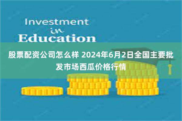 股票配资公司怎么样 2024年6月2日全国主要批发市场西瓜价格行情