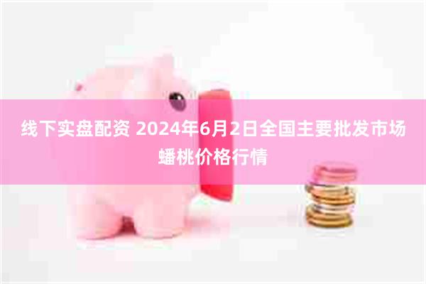 线下实盘配资 2024年6月2日全国主要批发市场蟠桃价格行情