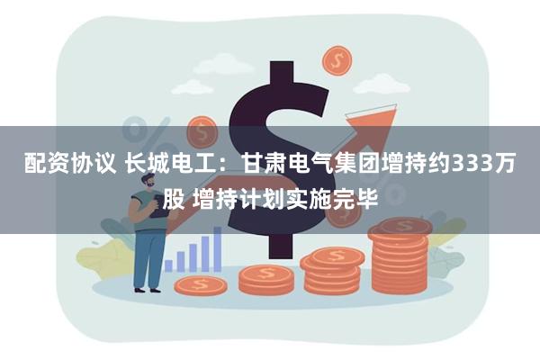 配资协议 长城电工：甘肃电气集团增持约333万股 增持计划实施完毕