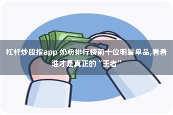 杠杆炒股指app 奶粉排行榜前十位明星单品,看看谁才是真正的“王者”