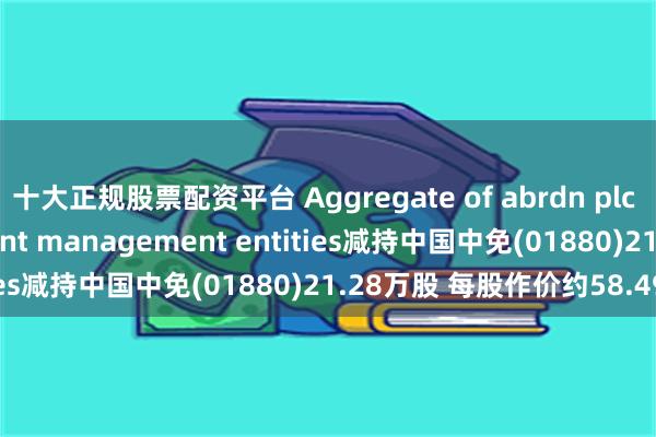 十大正规股票配资平台 Aggregate of abrdn plc affiliated investment management entities减持中国中免(01880)21.28万股 每股作价约58.49港元