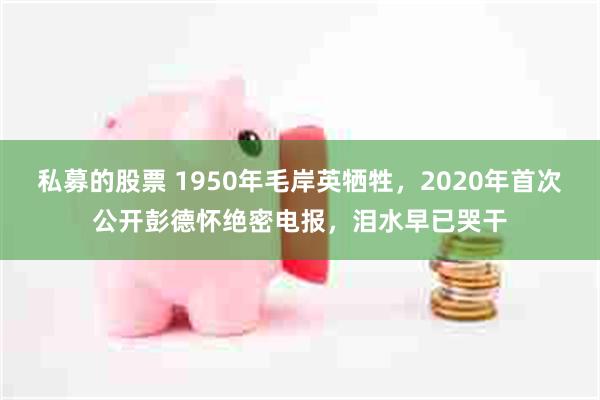 私募的股票 1950年毛岸英牺牲，2020年首次公开彭德怀绝密电报，泪水早已哭干