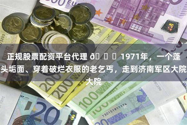 正规股票配资平台代理 🌞1971年，一个蓬头垢面、穿着破烂衣服的老乞丐，走到济南军区大院