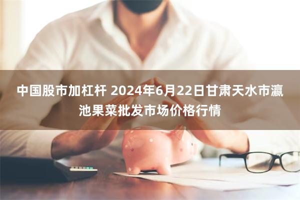 中国股市加杠杆 2024年6月22日甘肃天水市瀛池果菜批发市场价格行情