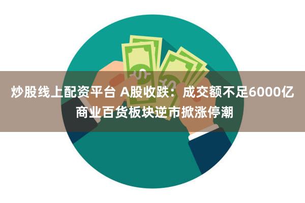 炒股线上配资平台 A股收跌：成交额不足6000亿 商业百货板块逆市掀涨停潮