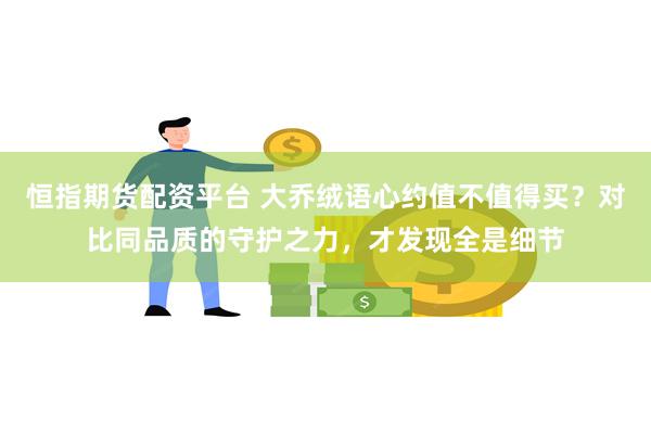 恒指期货配资平台 大乔绒语心约值不值得买？对比同品质的守护之力，才发现全是细节