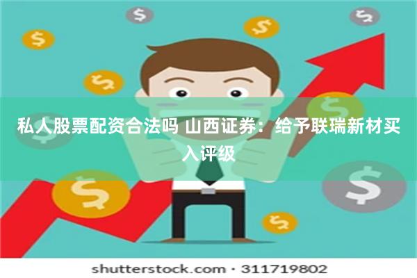 私人股票配资合法吗 山西证券：给予联瑞新材买入评级