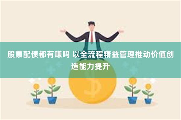 股票配债都有赚吗 以全流程精益管理推动价值创造能力提升