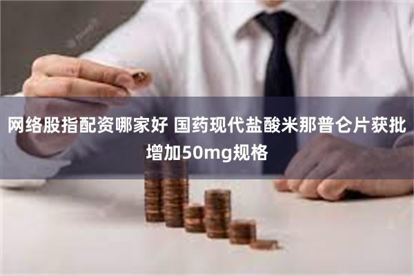 网络股指配资哪家好 国药现代盐酸米那普仑片获批增加50mg规格