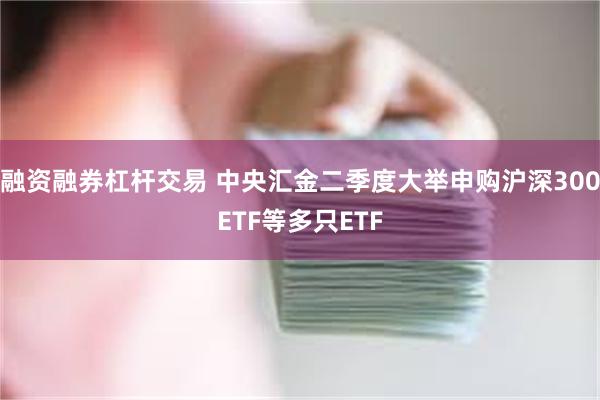 融资融券杠杆交易 中央汇金二季度大举申购沪深300ETF等多只ETF