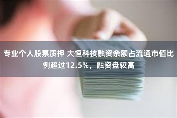 专业个人股票质押 大恒科技融资余额占流通市值比例超过12.5%，融资盘较高