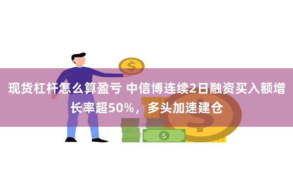 现货杠杆怎么算盈亏 中信博连续2日融资买入额增长率超50%，多头加速建仓