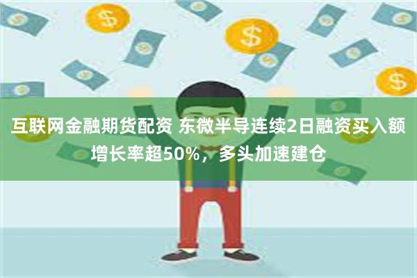 互联网金融期货配资 东微半导连续2日融资买入额增长率超50%，多头加速建仓