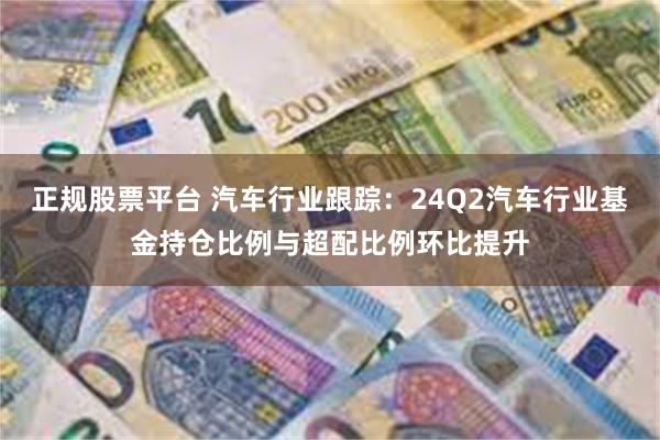 正规股票平台 汽车行业跟踪：24Q2汽车行业基金持仓比例与超配比例环比提升