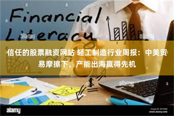 信任的股票融资网站 轻工制造行业周报：中美贸易摩擦下，产能出海赢得先机