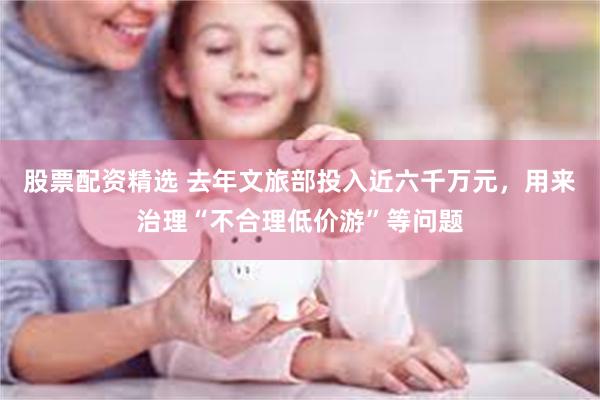 股票配资精选 去年文旅部投入近六千万元，用来治理“不合理低价游”等问题