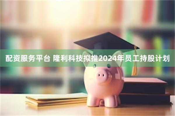 配资服务平台 隆利科技拟推2024年员工持股计划