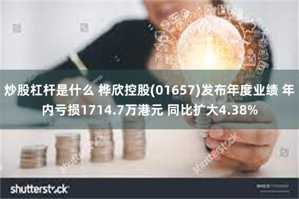 炒股杠杆是什么 桦欣控股(01657)发布年度业绩 年内亏损1714.7万港元 同比扩大4.38%