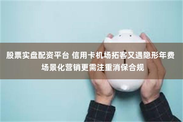 股票实盘配资平台 信用卡机场拓客又遇隐形年费  场景化营销更需注重消保合规