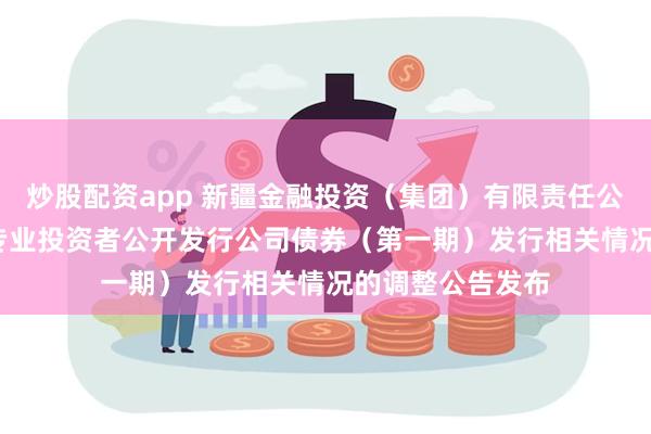 炒股配资app 新疆金融投资（集团）有限责任公司2024年面向专业投资者公开发行公司债券（第一期）发行相关情况的调整公告发布