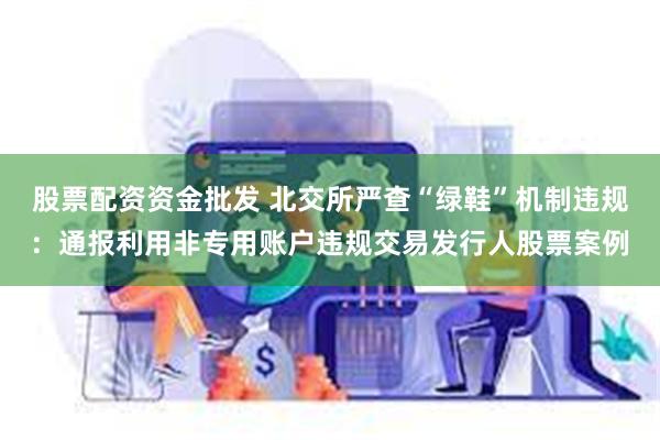 股票配资资金批发 北交所严查“绿鞋”机制违规：通报利用非专用账户违规交易发行人股票案例