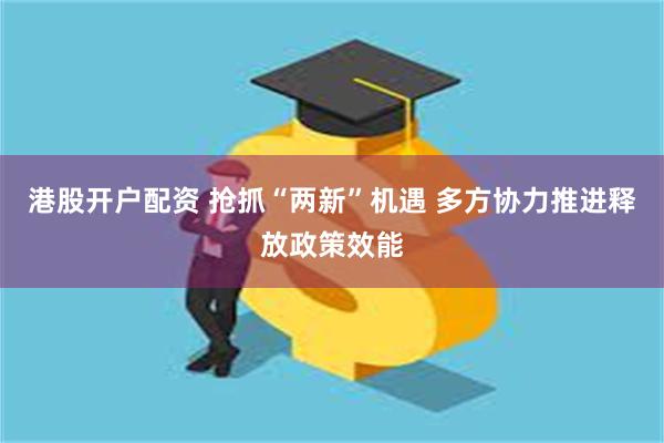 港股开户配资 抢抓“两新”机遇 多方协力推进释放政策效能