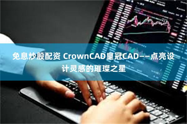 免息炒股配资 CrownCAD皇冠CAD——点亮设计灵感的璀璨之星