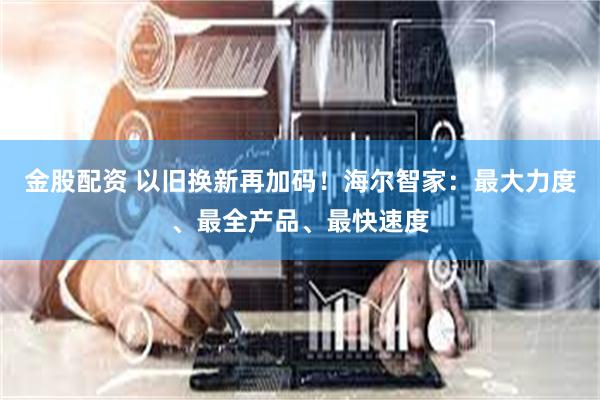 金股配资 以旧换新再加码！海尔智家：最大力度、最全产品、最快速度