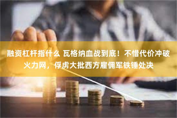 融资杠杆指什么 瓦格纳血战到底！不惜代价冲破火力网，俘虏大批西方雇佣军铁锤处决