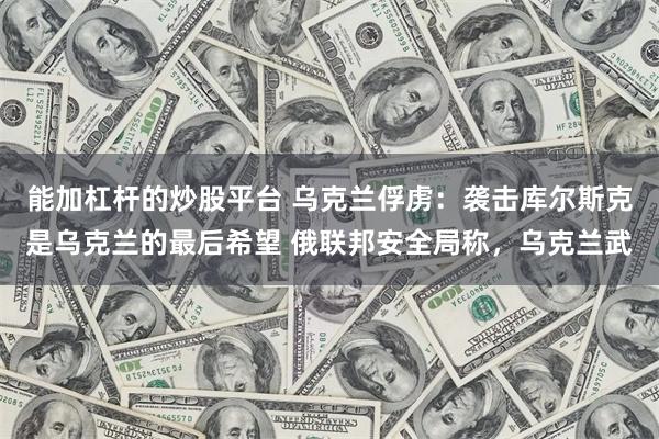 能加杠杆的炒股平台 乌克兰俘虏：袭击库尔斯克是乌克兰的最后希望 俄联邦安全局称，乌克兰武