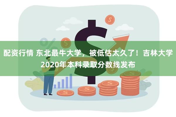 配资行情 东北最牛大学，被低估太久了！吉林大学2020年本科录取分数线发布