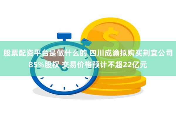 股票配资平台是做什么的 四川成渝拟购买荆宜公司85%股权 交易价格预计不超22亿元