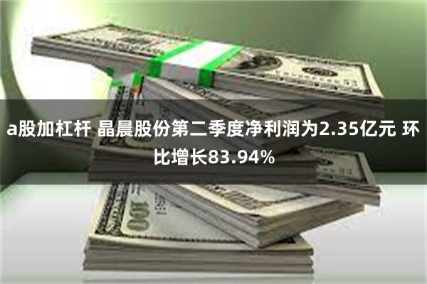 a股加杠杆 晶晨股份第二季度净利润为2.35亿元 环比增长83.94%