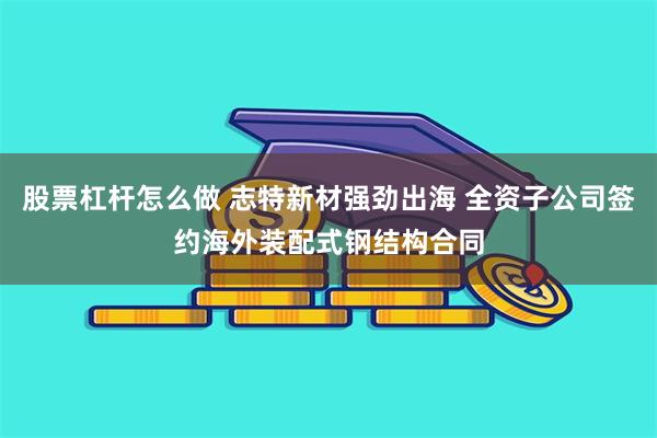 股票杠杆怎么做 志特新材强劲出海 全资子公司签约海外装配式钢结构合同