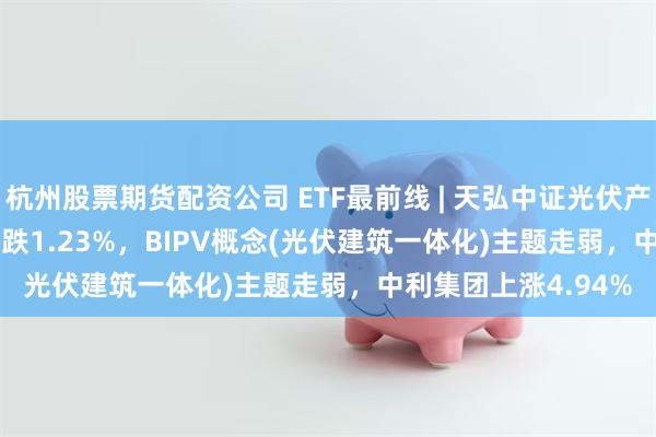 杭州股票期货配资公司 ETF最前线 | 天弘中证光伏产业ETF(159857)下跌1.23%，BIPV概念(光伏建筑一体化)主题走弱，中利集团上涨4.94%