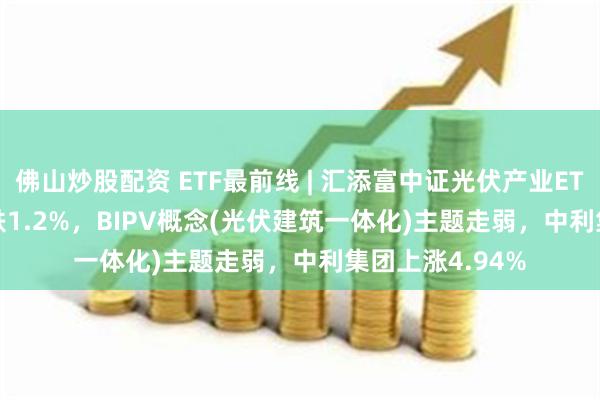 佛山炒股配资 ETF最前线 | 汇添富中证光伏产业ETF(516290)下跌1.2%，BIPV概念(光伏建筑一体化)主题走弱，中利集团上涨4.94%