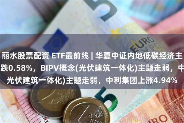 丽水股票配资 ETF最前线 | 华夏中证内地低碳经济主题ETF(159790)下跌0.58%，BIPV概念(光伏建筑一体化)主题走弱，中利集团上涨4.94%