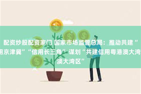 配资炒股配资家门 国家市场监管总局：推动共建“信用京津冀”“信用长三角” 谋划“共建信用粤港澳大湾区”