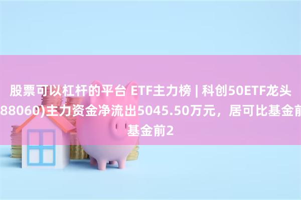 股票可以杠杆的平台 ETF主力榜 | 科创50ETF龙头(588060)主力资金净流出5045.50万元，居可比基金前2