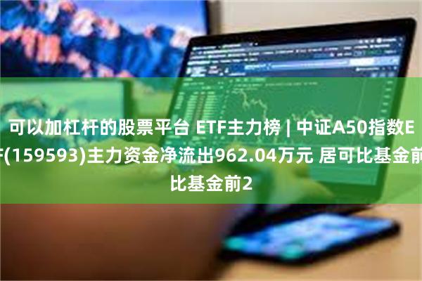 可以加杠杆的股票平台 ETF主力榜 | 中证A50指数ETF(159593)主力资金净流出962.04万元 居可比基金前2