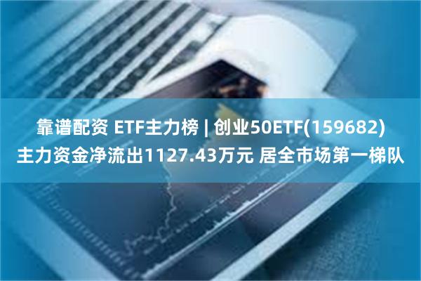 靠谱配资 ETF主力榜 | 创业50ETF(159682)主力资金净流出1127.43万元 居全市场第一梯队