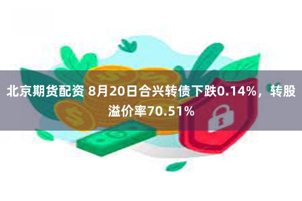 北京期货配资 8月20日合兴转债下跌0.14%，转股溢价率70.51%