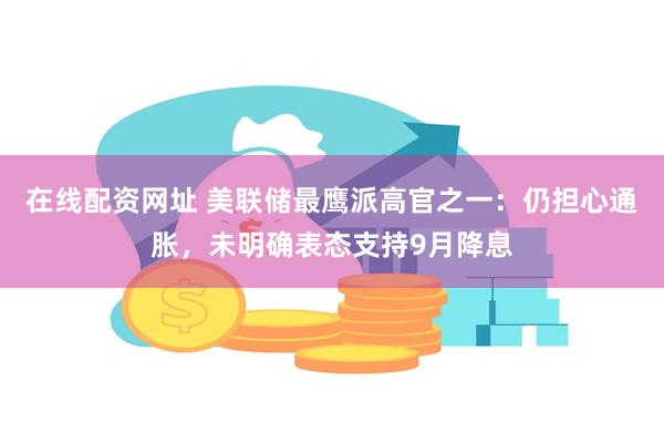 在线配资网址 美联储最鹰派高官之一：仍担心通胀，未明确表态支持9月降息