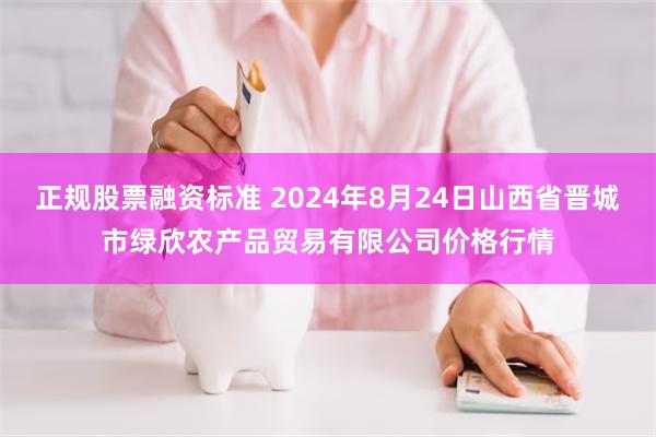 正规股票融资标准 2024年8月24日山西省晋城市绿欣农产品贸易有限公司价格行情