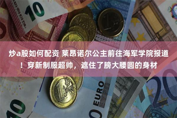 炒a股如何配资 莱昂诺尔公主前往海军学院报道！穿新制服超帅，遮住了膀大腰圆的身材